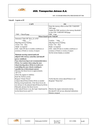 GOL Transportes Aéreos S.A.
SOP - STANDARD OPERATING PROCEDURES B737-300

Takeoff- Captain as PF

CAPT

FO
Enter the runway offset on the CDU TAKEOFF
REF page
Update the FMC position to the runway threshold
on the CDU TAKEOFF REFpage.
FMC – Takeoff page
FMC -Legs
When Lined Up for Takeoff
Announce“Take-Off Rwy_(L or R)"
“ Hdg ____º”
Confirm “ Hdg____º”
Hdg Bug:runway heading
Hdg Bug:runway heading
Clock / Chr - Run
Clock / Chr - Run
Radar as required
Radar as required
GOL- radar ON due to weather conditions or
GOL- radar ON due to weather conditions or
existence of birds in vicinity of airport
existence of birds in vicinity of airport
Set the terrain display as needed.
Maintain steering control until acft
aligned with runway centerline and takeoff
power stabilized.
Nose wheel steering is not recommended above
30 kts. Use caution when using the nose
wheel steering above 20 kts to avoid overcontrolling the nose wheels resulting in
possible loss of directional control.
Advance the thrust levers to approximately
40 % N1
Allow the engines to stabilize.
Push the TO/GA switch.
Request “Check Thrust”.
Verify that the correct takeoff thrust is set
(Adjust takeoff thrust before 60 kts as needed
Respond “Thrust Set”.
During strong headwinds, if the thrust levers do
not advance to the planned takeoff thrust by 60 kts
Manually advance the thrust levers)
After takeoff thrust is set, the Capt’s hand must be Monitor the engine instruments during
on the thrust levers until V1
the takeoff. Call out any abnormal indications
Monitor airspeed

SAOOO

Elaboração:SAOOZ

Revisão17
B737-300

10/11/2006

6-41

 