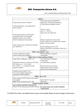 GOL Transportes Aéreos S.A.
SOP - STANDARD OPERATING PROCEDURES B737-300

Verify 80 knots and call “CHECK.”

80 KTS
Verify 80 kts and call “80 KNOTS”
Check FMA –Thrust Hold information
If Thrust hold not displayed: Inform

If Thrust hold doesn’t occur adjust thrust
thrust manually
Verify V1 speed
Call “V1.” At V1-5
Check VR, Call: “ROTATE”
At VR, rotate toward 15° pitch attitude.
After liftoff, follow F/D commands.
Establish a positive rate of climb.
Monitor airspeed and vertical speed.

Monitor airspeed and vertical speed.
Verify a positive rate of climb on the altimeter
Inform : “Positive Climb”

Verify a positive rate of climb on the altimeter
call “GEAR UP.”

Set the landing gear lever to UP.
Observe Land.Gear Lts and inform “Gear Up” in
accordance
400 Ft – baro altitude – AGL
Call for a roll mode as needed
Select Roll Mode as requested
LNAV for FMC route or Hdg sel
Verify FMA
1000 Ft AGL or Thrust reduction Altitude
Climb Thrust- Set/Request - MCP : N1
Set Climb Thrust if requested
Check FMA
Speed Bug- Set/request: Flap Up or ATC limit
Set Speed Bug as requested
Call “ Bug Up or __( ATC limit)”
Call “FLAPS ___” according to the flap
Set the FLAP lever as directed.
retraction schedule
Monitor flaps and slats retraction
Inform each new flap position
Autopilot may be selected – ON
Note- after Autopilot engaged, PF is
responsible for MCP operation
3000 Ft above AGL
Select or request VNAV if there is no retriction
to be applied
Select VNAV if requested
GOL- 250 kts maximum up to FL 100
check FMA
Passing Transition Altitude
Call “AFTER TAKEOFF CHECKLIST”
When F UP and after passing Transition Altitude Do ( Read Aloud ) the AFTER TAKEOFF
CHECKLIST

CAUTION: Do not allow the shoulder harness straps to retract quickly. Buckles can pull or damage circuit breakers.

SAOOO

Elaboração:SAOOZ

Revisão17
B737-300

10/11/2006

6-42

 
