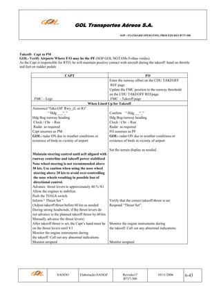 GOL Transportes Aéreos S.A.
SOP - STANDARD OPERATING PROCEDURES B737-300

Takeoff- Capt as PM

GOL- Verify Airports Where F/O may be the PF (SOP GOL NOTAMs Folhas verdes)
As the Capt is responsible for RTO, he will maintain positive contact with aircraft during the takeoff: hand on throttle
and feet on rudder pedals
CAPT

FMC – Legs

FO
Enter the runway offset on the CDU TAKEOFF
REF page
Update the FMC position to the runway threshold
on the CDU TAKEOFF REFpage.
FMC - Takeoff page
When Lined Up for Takeoff

Announce“Take-Off Rwy_(L or R)"
“ Hdg ___º_”
Hdg Bug:runway heading
Clock / Chr - Run
Radar as required
Capt assumes as PM
GOL- radar ON due to weather conditions or
existence of birds in vicinity of airport

Confirm “ Hdg___º_”
Hdg Bug:runway heading
Clock / Chr - Run
Radar as required
FO assumes as PF
GOL- radar ON due to weather conditions or
existence of birds in vicinity of airport
Set the terrain display as needed.

Maintain steering control until acft aligned with
runway centerline and takeoff power stabilized
Nose wheel steering is not recommended above
30 kts. Use caution when using the nose wheel
steering above 20 kts to avoid over-controlling
the nose wheels resulting in possible loss of
directional control.
Advance thrust levers to approximately 40 % N1
Allow the engines to stabilize.
Push the TO/GA switch.
Inform “ Thrust Set ”.
(Adjust takeoff thrust before 60 kts as needed
During strong headwinds, if the thrust levers do
not advance to the planned takeoff thrust by 60 kts
Manually advance the thrust levers)
After takeoff thrust is set, the Capt’s hand must be
on the thrust levers until V1
Monitor the engine instruments during
the takeoff. Call out any abnormal indications
Monitor airspeed

SAOOO

Elaboração:SAOOZ

Verify that the correct takeoff thrust is set
Respond “Thrust Set”.

Monitor the engine instruments during
the takeoff. Call out any abnormal indications

Monitor airspeed

Revisão17
B737-300

10/11/2006

6-43

 