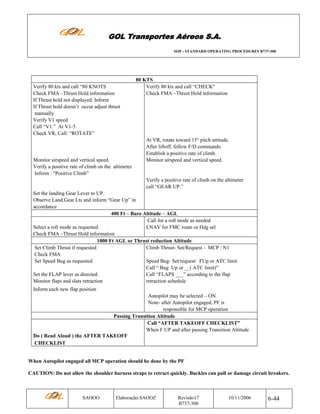 GOL Transportes Aéreos S.A.
SOP - STANDARD OPERATING PROCEDURES B737-300

Verify 80 kts and call “80 KNOTS
Check FMA –Thrust Hold information
If Thrust hold not displayed: Inform
If Thrust hold doesn’t occur adjust thrust
manually
Verify V1 speed
Call “V1.” At V1-5
Check VR, Call: “ROTATE”

Monitor airspeed and vertical speed.
Verify a positive rate of climb on the altimeter
Inform : "Positive Climb”

80 KTS
Verify 80 kts and call “CHECK"
Check FMA –Thrust Hold information

At VR, rotate toward 15° pitch attitude.
After liftoff, follow F/D commands.
Establish a positive rate of climb.
Monitor airspeed and vertical speed.

Verify a positive rate of climb on the altimeter
call “GEAR UP.”
Set the landing Gear Lever to UP.
Observe Land.Gear Lts and inform “Gear Up” in
accordance
400 Ft – Baro Altitude – AGL
Call for a roll mode as needed
Select a roll mode as requested
LNAV for FMC route or Hdg sel
Check FMA –Thrust Hold information
1000 Ft AGL or Thrust reduction Altitude
Set Climb Thrust if requested
Climb Thrust- Set/Request - MCP : N1
Check FMA
Set Speed Bug as requested
Speed Bug- Set/request: FUp or ATC limit
Call “ Bug Up or __( ATC limit)”
Set the FLAP lever as directed.
Call “FLAPS ___” according to the flap
Monitor flaps and slats retraction
retraction schedule
Inform each new flap position
Autopilot may be selected – ON
Note- after Autopilot engaged, PF is
responsible for MCP operation
Passing Transition Altitude
Call “AFTER TAKEOFF CHECKLIST”
When F UP and after passing Transition Altitude
Do ( Read Aloud ) the AFTER TAKEOFF
CHECKLIST

When Autopilot engaged all MCP operation should be done by the PF
CAUTION: Do not allow the shoulder harness straps to retract quickly. Buckles can pull or damage circuit breakers.

SAOOO

Elaboração:SAOOZ

Revisão17
B737-300

10/11/2006

6-44

 