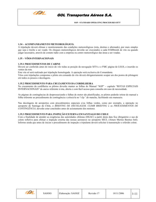 GOL Transportes Aéreos S.A.
SOP - STANDARD OPERATING PROCEDURES B737

1.34 – ACOMPANHAMENTO METEOROLÓGICO.
A tripulação deverá efetuar o monitoramento das condições meteorológicas (rota, destino e alternado), por mais simples
que seja o trecho a ser voado. Os cheques meteorológicos deverão ser executados a cada 01h00minh de vôo ou quando
julgar necessário, através de contato rádio com a empresa ou centro meteorológico das áreas a ser voadas.
1.35 – VÔOS INTERNACIONAIS
1.35.1 PROCEDIMENTOS DE CABINE
Deverá ser conferido antes do inicio do vôo todas as posição da navegação SITA e o FMC página de LEGS, e inserido os
ventos da rota.
Este vôo só será realizado por tripulação homologada. A operação será exclusiva do Comandante.
Vôos com tripulações compostas o piloto em comando do vôo deverá obrigatoriamente ocupar um dos postos de pilotagem
em todos os pousos e decolagens.
1.35.2 PROCEDIMENTO PARA CRUZAMENTO DA CORDILHEIRA
No cruzamento da cordilheira os pilotos deverão manter as folhas do Manual “SOP” – capítulo “ROTAS ESPECIAIS
INTERNACIONAIS” do anexo referente à rota, aberta e com fácil acesso para consulta em caso de necessidade.
As páginas de contingências de despressurizarão e falhas de motor são plastificadas, os pilotos poderão retirar do manual a
folha referente ao procedimento de contingência e colocá-la no “clip” do manche, facilitando seu manuseio.
Nas decolagens de aeroportos com procedimentos especiais e/ou folhas verdes, como por exemplo, a operação no
aeroporto de Santiago do Chile, o BRIEFING DE DECOLAGEM, CLIMB BRIEFING e os PROCEDIMENTOS DE
CONTINGÊNCIA, deverão estar concluídos antes do acionamento dos motores.
1.35.3 PROCEDIMENTO PARA INSPEÇÃO EXTERNA EM SANTIAGO DO CHILE
Com a finalidade de atender as exigências das autoridades chilenas (DGAC) a partir desta data fica obrigatório o uso de
colete refletivo para efetuar a inspeção externa das nossas aeronaves no aeroporto SECL (Arturo Merino Benitez Intl).
Informo ainda que antes de iniciar o procedimento de inspeção o tripulante deverá solicitar à manutenção o referido colete.

SAOOO

Elaboração: SAOOZ

Revisão 17

10/11/2006

1-11

 