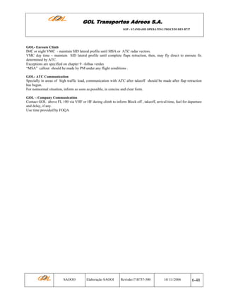 GOL Transportes Aéreos S.A.
SOP - STANDARD OPERATING PROCEDURES B737

GOL- Enroute Climb

IMC or night VMC - maintain SID lateral profile until MSA or ATC radar vectors.
VMC day time – maintain SID lateral profile until complete flaps retraction, then, may fly direct to enroute fix
determined by ATC.
Exceptions are specified on chapter 9 –folhas verdes
“MSA” callout should be made by PM under any flight conditions .
GOL- ATC Communication

Specially in areas of high traffic load, communication with ATC after takeoff should be made after flap retraction
has begun.
For nonnormal situation, inform as soon as possible, in concise and clear form.
GOL – Company Communication

Contact GOL above FL 100 via VHF or HF during climb to inform Block off , takeoff, arrival time, fuel for departure
and delay, if any.
Use time provided by FOQA

SAOOO

Elaboração SAOOI

Revisão17 B737-300

10/11//2006

6-48

 