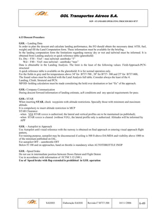 GOL Transportes Aéreos S.A.
SOP - STANDARD OPERATING PROCEDURES B737

6.13 Descent Procedure

GOL – Landing Data
In order to plan the descent and calculate landing performance, the FO should obtain the necessary data( ATIS, fuel,
weight) and fill the Land Computation form. These information must be available for the briefing.
In the landing computation form the limitations regarding runway dry or wet and tailwind must be informed. It is
obtained from Landing analysis or quick reference table (glareshield)
Ex. Dry – F30 – Vref – max tailwind- autobrake “3”
Wet – F40 – Vref- max tailwind – autobrake “max”
Data is obtainable in the Landing Analysis. The limit is the least of the following values: Field-Approach-PCNstructural
A quick reference table is available on the glareshield. It is for normal operation only.
For the fields in grey and for temperatures above 34º for B737-700 , 38º for B737- 300 and 25º for B737-800,
The found values must be checked with the Land Analysis full table. Consider always the least of the 4:
Landing, Climb, Strutural and PCN.
MFOD- holding calculation must be made considering the hold over destination or last “fix” of the approach.
GOL- Company Communication
During descent forward information of landing estimate, acft conditions and any special requirements for paxs.
GOL- STAR
When inserting STAR, check waypoints with altitude restrictions. Specially those with minimum and maximum
altitude.
It is compulsory to insert altitude restriction in MCP
STAR Clearance:
-when VIA STAR xxxxx is authorized, the lateral and vertical profiles are to be maintained (as published);
-when STAR xxxxx is cleared (without VIA) , the lateral profile only is authorized. Altitudes will be informed by
APP
GOL – Autopilot in Approach
Use Autopilot until visual reference with the runway is obtained on final approach or entering visual approach flight
pattern.
For training purpose, autopilot may be disconnected if ceiling is 500 ft above DA/MDA and visibility above 1000 m
of the minimum published on IAL.
For autopilot OFF – autothrottle OFF
Below Fl 100 and on approaches, hand on throttle is mandatory when AUTOTHROTTLE INOP
GOL –Speed brake
Do not use in intermediate position between Down Detent and Flight Detent
Use in accordance with information of FCTM 3.12 (300 ).
Use of Speed brake with flap extended is prohibited in GOL operation

SAOOO

Elaboração SAOOI

Revisão17 B737-300

10/11//2006

6-49

 