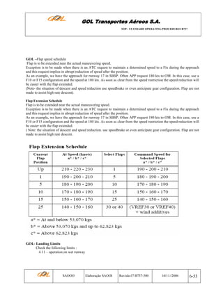 GOL Transportes Aéreos S.A.
SOP - STANDARD OPERATING PROCEDURES B737

GOL –Flap speed schedule
Flap is to be extended near the actual maneuvering speed.
Exception is to be made when there is an ATC request to maintain a determined speed to a Fix during the approach
and this request implies in abrupt reduction of speed after the position.
As an example, we have the approach for runway 17 in SBSP. Often APP request 180 kts to OM. In this case, use a
F10 or F15 configuration and the speed at 180 kts. As soon as clear from the speed restriction the speed reduction will
be easier with the flap extended.
(Note- the situation of descent and speed reduction use speedbrake or even anticipate gear configuration. Flap are not
made to assist high rate descent).
Flap Extension Schedule

Flap is to be extended near the actual maneuvering speed.
Exception is to be made when there is an ATC request to maintain a determined speed to a Fix during the approach
and this request implies in abrupt reduction of speed after the position.
As an example, we have the approach for runway 17 in SBSP. Often APP request 180 kts to OM. In this case, use a
F10 or F15 configuration and the speed at 180 kts. As soon as clear from the speed restriction the speed reduction will
be easier with the flap extended.
( Note: the situation of descent and speed reduction. use speedbrake or even anticipate gear configuration. Flap are not
made to assist high rate descent.

GOL- Landing Limits
Check the following limits :
4.11 – operation on wet runway

SAOOO

Elaboração SAOOI

Revisão17 B737-300

10/11//2006

6-53

 