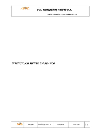 GOL Transportes Aéreos S.A.
SOP - STANDARD OPERATING PROCEDURES B737

INTENCIONALMENTE EM BRANCO

SAOOO

Elaboração:SAOOZ

Revisão18

10/01/2007

0-2

 