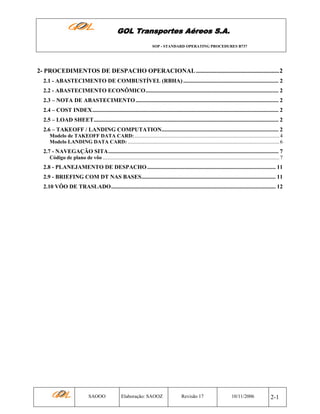 GOL Transportes Aéreos S.A.
SOP - STANDARD OPERATING PROCEDURES B737

2- PROCEDIMENTOS DE DESPACHO OPERACIONAL .....................................................2
2.1 - ABASTECIMENTO DE COMBUSTÍVEL (RBHA) .................................................................. 2
2.2 - ABASTECIMENTO ECONÔMICO............................................................................................ 2
2.3 – NOTA DE ABASTECIMENTO ................................................................................................... 2
2.4 – COST INDEX................................................................................................................................. 2
2.5 – LOAD SHEET................................................................................................................................ 2
2.6 – TAKEOFF / LANDING COMPUTATION................................................................................. 2
Modelo de TAKEOFF DATA CARD: .............................................................................................................. 4
Modelo LANDING DATA CARD: ................................................................................................................... 6

2.7 - NAVEGAÇÃO SITA...................................................................................................................... 7
Código de plano de vôo ...................................................................................................................................... 7

2.8 - PLANEJAMENTO DE DESPACHO ......................................................................................... 11
2.9 - BRIEFING COM DT NAS BASES............................................................................................. 11
2.10 VÔO DE TRASLADO.................................................................................................................. 12

SAOOO

Elaboração: SAOOZ

Revisão 17

10/11/2006

2-1

 