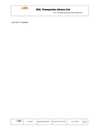 GOL Transportes Aéreos S.A.
SOP - STANDARD OPERATING PROCEDURES B737

6.15.4. GPS – N.Aplicable

SAOOO

Elaboração SAOOI

Revisão17 B737-300

10/11//2006

6-63

 