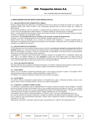 GOL Transportes Aéreos S.A.
SOP - STANDARD OPERATING PROCEDURES B737

2- PROCEDIMENTOS DE DESPACHO OPERACIONAL
2.1 - ABASTECIMENTO DE COMBUSTÍVEL (RBHA)
Durante o abastecimento de combustível, o Comandante deverá estar na cabine de comando em contato com o órgão ATS
apropriado (Radio, Solo, TWR ou APP) e com a manutenção, permanecendo na escuta de ambos até o término do
abastecimento.
Em escalas intermediárias, onde for necessário o reabastecimento de combustível com pax a bordo, o tripulante técnico
avisará o início do procedimento de abastecimento e as seguintes medidas de segurança devem ser adotadas:
Portas - A porta principal deverá permanecer aberta com a escada conectada, ou a passarela telescópica (Finger) encostada.
As demais, se fechadas, com “scape slide” armado.
Comunicação - Os comissários deverão ser avisados via PA no inicio e término do abastecimento.
Alocução - Ao iniciar o reabastecimento deverá ser efetuada a alocução respectiva (ver 5.12).
Quando houver troca de tripulação com a aeronave em trânsito sendo abastecida, o tripulante desembarcando só
abandonará o acompanhamento do abastecimento quando um dos tripulantes embarcando estiver acomodado na cabine de
comando e em condições de substituí-lo.
2.2 - ABASTECIMENTO ECONÔMICO
A GOL adota para seus vôos a política de abastecimento econômico (exceções para aeroportos com operação restrita ou
especial). Sempre que o custo do transporte do combustível para a etapa seguinte a que será realizada for menor do que o
custo do abastecimento no destino, a aeronave será abastecida com quantidade de combustível para este procedimento,
desde que as condições meteorológicas assim o permitam.
A quantidade de combustível para abastecimento econômico presente na navegação SITA é computada somente pelo
DOV. Não é, em hipótese alguma, um valor mandatório ou fixo caso exista algum motivo de ordem técnica ou
meteorológica que justifique a suspensão do abastecimento econômico por parte do Comandante, deverá informar ao DOV
com a maior brevidade possível, para que este possa tomar as devidas providências.
2.3 – NOTA DE ABASTECIMENTO
Nas bases onde não houver equipe de manutenção da Empresa, o Co-piloto é responsável pela assinatura e porte da nota de
abastecimento. Este documento deverá ser entregue à equipe de manutenção na próxima base GOL.
2.4 – COST INDEX
Adotar o CI 25 (cost index) na página de performance para o vôo em todas as aeronaves e etapas. As navegações “SITA”
serão preparadas usando este regime, conforme informado no campo “ECO/C.I. ....”.
O CI básico é o 25, poderá ser alterado em função dos custos variáveis da empresa.
2.5 – LOAD SHEET
Ao receber a folha de carregamento e balanceamento, o Comandante deve, após a verificação dos dados, colocar o nome
legível, assinar, colocar seu código ANDAC e devolver uma cópia ao despachante.
2.6 – TAKEOFF / LANDING COMPUTATION
A confecção e o preenchimento são de responsabilidade do Co-piloto (assento da direita) e deverá obedecer a instrução
prevista no Manual de Análise de Decolagem. Deve-se usar as tabelas para cálculos dos dados do “take-off” e ser conferido
com as informações do FMC, uma vez que a independência dos dados é fator fundamental para o “Crosscheck” de valores
e detecção de erros. Os dados ali contidos deverão ser sempre conferidos por um outro tripulante.
O comandante deverá conferir os dados preenchidos no “Takeoff / Land”, visto que a responsabilidade final é sua.
Nos casos de co-piloto em instrução, enfatizamos o cuidado na conferência dos dados por parte do respectivo instrutor.
Com o intuito de evitar preenchimentos apressados, somente iniciar a partida dos reatores ou Push Back após a devida
confecção do T.O. Data.
Segue abaixo a descrição e orientações específicas para o preenchimento do “TakeOff and Landing Data Card”.

SAOOO

Elaboração: SAOOZ

Revisão 17

10/11/2006

2-2

 