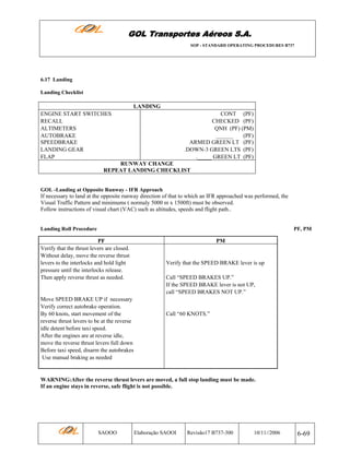 GOL Transportes Aéreos S.A.
SOP - STANDARD OPERATING PROCEDURES B737

6.17 Landing
Landing Checklist

LANDING
ENGINE START SWITCHES
RECALL
ALTIMETERS
AUTOBRAKE
SPEEDBRAKE
LANDING GEAR
FLAP

CONT (PF)
CHECKED (PF)
QNH (PF) (PM)
______
(PF)
ARMED GREEN LT (PF)
.DOWN-3 GREEN LTS (PF)
._____ GREEN LT (PF)

RUNWAY CHANGE
REPEAT LANDING CHECKLIST

GOL -Landing at Opposite Runway - IFR Approach

If necessary to land at the opposite runway direction of that to which an IFR approached was performed, the
Visual Traffic Pattern and minimums ( normaly 5000 m x 1500ft) must be observed.
Follow instructions of visual chart (VAC) such as altitudes, speeds and flight path..

Landing Roll Procedure

PF, PM

PF
Verify that the thrust levers are closed.
Without delay, move the reverse thrust
levers to the interlocks and hold light
pressure until the interlocks release.
Then apply reverse thrust as needed.

Move SPEED BRAKE UP if necessary
Verify correct autobrake operation.
By 60 knots, start movement of the
reverse thrust levers to be at the reverse
idle detent before taxi speed.
After the engines are at reverse idle,
move the reverse thrust levers full down
Before taxi speed, disarm the autobrakes
Use manual braking as needed

PM

Verify that the SPEED BRAKE lever is up
Call “SPEED BRAKES UP.”
If the SPEED BRAKE lever is not UP,
call “SPEED BRAKES NOT UP.”

Call “60 KNOTS.”

WARNING:After the reverse thrust levers are moved, a full stop landing must be made.
If an engine stays in reverse, safe flight is not possible.

SAOOO

Elaboração SAOOI

Revisão17 B737-300

10/11//2006

6-69

 