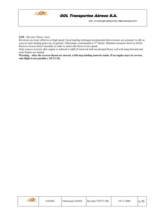 GOL Transportes Aéreos S.A.
SOP - STANDARD OPERATING PROCEDURES B737

GOL –Reverse Thrust (use)
Reversers are more effective at high speed. Good landing technique recommends that reversers are actuated to idle as
soon as main landing gears are on ground. Afterwards, commanded to 2nd detent. Maintain actuation down to 60 kts.
Remove reverse thrust smoothly in order to attain idle thrust at taxi speed.
Only remove reverser after engine is reduced to iddle.If removed with accelerated thrust, acft will jump forward and
more brakes are needed
Warning – after the reverse thrust are moved, a full stop landing must be made. If an engine stays in reverse,
safe flight is not possible ( NP 21.39)

SAOOO

Elaboração SAOOI

Revisão17 B737-300

10/11//2006

6-70

 