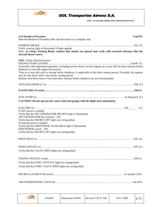 GOL Transportes Aéreos S.A.
SOP - STANDARD OPERATING PROCEDURES B737

6.19 Shutdown Procedure

Capt/FO

Start the Shutdown Procedure after aircraft comes to a complete stop
PARKING BRAKE .........................................................................………..........................................................Set (C)
Verify warning light is illuminated if brake applied
GOL- to release Parking Brake confirm that chocks are placed and verify with external reference that the
aircraft doesn't move.
GOL- Check Electrical power
ENGINE START LEVERS ..............................................................................................................................Cutoff (C)
If possible, after high thrust operation, including reverse thrust, run the engines at or near idle for three minutes before
shutdown to cool the engine hot sections.
Time at or near idle such as taxiing before shutdown, is applicable to this three minute period. If needed, the engines
may be shut down with a one minute cooling period
Routine cool down times of less than three minutes before shutdown are not recommended
ANTI COLLISION LT sw …………………….……….………..……………......…...…..…...………………..Off (C)
FASTEN BELTS switch .....…….……………..………………………......…...….……..…...………..……………...Off (C)

FUEL PUMP sw ………………………………………..…………..............................................……..As Required (C)
CAUTION: Do not operate the center tank fuel pumps with the flight deck unattended.
ELECTRICAL……………………………………………......…………......…………….…………….ON ______ . (C)
If APU power is needed:
Verify that the APU GENERATOR OFF BUS light is illuminated.
APU GENERATOR bus switches – ON
Verify that the SOURCE OFF lights are extinguished.
If external power is needed:
Verify that the GRD POWER AVAILABLE light is illuminated.
GRD POWER switch – ON
Verify that the SOURCE OFF lights are extinguished.
PITOT HEAT sw………………………………………………………..................................………….……….Off (C)
WING/ANTI ICE sw ……..……………………………………...................................………………...………Off (C)
Verify that the VALVE OPEN lights are extinguished.
ENGINE ANTI-ICE switch………………………………………………..………......................................……Off (C)
Verify that the COWL-ANTI-ICE lights are extinguished.
Verify that the COWL VALVE OPEN lights are extinguished
RECIRCULATION FAN switch ..............................................................................................….….…As needed (FO)
AIR CONDITIONING PACK Sw-…………….……..……….................................……………………….….Set (FO)

SAOOO

Elaboração SAOOI

Revisão17 B737-300

10/11//2006

6-72

 