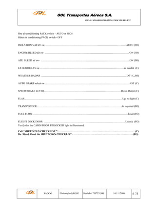GOL Transportes Aéreos S.A.
SOP - STANDARD OPERATING PROCEDURES B737

One air conditioning PACK switch – AUTO or HIGH
Other air conditioning PACK switch - OFF
ISOLATION VALVE sw- ………………………………..…..………………..................................…........AUTO (FO)
ENGINE BLEED air sw- …………………………………..………..…..................................………………...ON (FO)
APU BLEED air sw- ……………………………………..………..................................……………………...ON (FO)
EXTERIOR LTS sw…………………………………………………............................................……….as needed (C)
WEATHER RADAR ......................................................................................................................................Off (C,FO)
AUTO BRAKE select sw……….………….…………………………..................................……….……..……Off (C)
SPEED BRAKE LEVER……………….………………..………..................................……...……….Down Detent (C)
FLAP…………………………………………………….....................................…………………….…Up, no light (C)
TRANSPONDER…………………………..……………….................................……...……….….….As required (FO)
FUEL FLOW………………………………………………..………................................................................Reset (FO)
FLIGHT DECK DOOR ………………………………………………....................................…..………..Unlock (FO)
Verify that the CABIN DOOR UNLOCKED light is illuminated
Call “SHUTDOWN CHECKLIST.”………………………………………….......……...……...……………….…(C)
Do / Read Aloud the SHUTDOWN CHECKLIST………………………..........…..……………..……...……...(FO)

SAOOO

Elaboração SAOOI

Revisão17 B737-300

10/11//2006

6-73

 