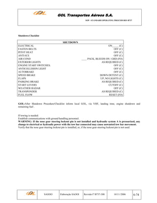 GOL Transportes Aéreos S.A.
SOP - STANDARD OPERATING PROCEDURES B737

Shutdown Checklist

SHUTDOWN
ELECTRICAL
FASTEN BELTS
PITOT HEAT
ANTI-ICE
AIR COND
EXTERIOR LIGHTS
ENGINE START SWITCHES.
ANTICOLLISION LIGHT
AUTOBRAKE
SPEED BRAKE
FLAPS
PARKING BRAKE
START LEVERS
WEATHER RADAR
TRANSPONDER
FUEL FLOW

ON_____ (C)
OFF (C)
OFF (C)
OFF (C)
____ PACK, BLEEDS ON / GRD (FO)
AS REQUIRED (C)
OFF (C)
OFF (C)
OFF (C)
DOWN DETENT (C)
UP, NO LIGHTS (C)
AS REQUIRED (C)
CUTOFF (C)
OFF (C)
AS REQUIRED (C)
RESET (FO)

GOL-After Shutdown Procedure/Checklist inform local GOL, via VHF, landing time, engine shutdown and
remaining fuel .

If towing is needed:
Establish communications with ground handling personnel.
WARNING: If the nose gear steering lockout pin is not installed and hydraulic system A is pressurized, any
change to electrical or hydraulic power with the tow bar connected may cause unwanted tow bar movement.
Verify that the nose gear steering lockout pin is installed, or, if the nose gear steering lockout pin is not used.

SAOOO

Elaboração SAOOI

Revisão17 B737-300

10/11//2006

6-74

 