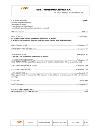 GOL Transportes Aéreos S.A.
SOP - STANDARD OPERATING PROCEDURES B737

6.20 Secure Procedure

Capt/FO

Perform this procedure when:
-aircraft will overnight;
-crew change ( not immediately)
- considerable ground time of aircraft with crew on board
IRS mode selectors ...............................................................................................................................................OFF (C)
FUEL PUMP sw ……………………………...................................................…..…..…………………As Required (C)
GOL- Fuel Pumps OFF for ground time greater than 30 minutes
CAUTION: Do not operate the center tank fuel pumps with the flight deck unattended.
GALLEY power switch ………………….……………………...................................................……..As Required (C)
EMERGENCY EXIT LIGHTS switch......................................................................................................As required (C)

WINDOW HEAT sw ……………………..……………….……………..…..………….....……..…..As Required (C)
GOL- OFF for ground time greater than 30 minutes
ELECTR HYDRAULIC PUMP sw…………………….…..…………..…………………..….………As Required (C)
GOL- PUMPSOFF for ground time greater than 30 minutes or fuel less than 760 kg in each wing tank.
AIR CONDITIONING PACK switches...............................................................................................As Required (FO)
EXTERIOR LIGHT PANELS………………………………………...………………………...……As Required (FO)
APU/ GRD POWER sw…………………………………………….....……………………….………As Required .(C)
Delay approximately 20 seconds after APU shutdown for the APU door to close to assure the APU will start on the
next flight
EADI/EHSI…………………………………………..……………………….........................................…..Dim (C, FO)
BATTERY switch ....................................................................................................................……........As Required (C)

Call “SECURE CHECKLIST.”……………………….................................................…………………………….(C)
Do/ Read aloud he SECURE checklist………………...............................................…………………………….(F/O)

SAOOO

Elaboração SAOOI

Revisão17 B737-300

10/11//2006

6-75

 