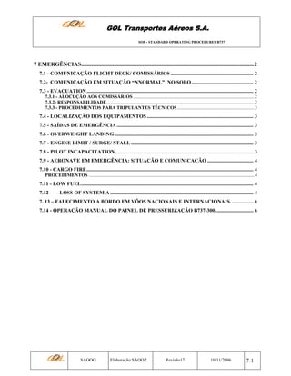 GOL Transportes Aéreos S.A.
SOP - STANDARD OPERATING PROCEDURES B737

7 EMERGÊNCIAS.........................................................................................................................2
7.1 - COMUNICAÇÃO FLIGHT DECK/ COMISSÁRIOS ............................................................... 2
7.2- COMUNICAÇÂO EM SITUAÇÃO “NNORMAL” NO SOLO ............................................... 2
7.3 - EVACUATION ............................................................................................................................... 2
7.3.1 - ALOCUÇÃO AOS COMISSÁRIOS ..................................................................................................... 2
7.3.2- RESPONSABILIDADE........................................................................................................................... 2
7.3.3 - PROCEDIMENTOS PARA TRIPULANTES TÉCNICOS ................................................................ 3

7.4 - LOCALIZAÇÃO DOS EQUIPAMENTOS ................................................................................. 3
7.5 - SAÍDAS DE EMERGÊNCIA ........................................................................................................ 3
7.6 - OVERWEIGHT LANDING.......................................................................................................... 3
7.7 - ENGINE LIMIT / SURGE/ STALL ............................................................................................. 3
7.8 - PILOT INCAPACITATION ......................................................................................................... 3
7.9 - AERONAVE EM EMERGÊNCIA: SITUAÇÃO E COMUNICAÇÃO ................................... 4
7.10 - CARGO FIRE............................................................................................................................... 4
PROCEDIMENTOS .......................................................................................................................................... 4

7.11 - LOW FUEL................................................................................................................................... 4
7.12

- LOSS OF SYSTEM A ............................................................................................................. 4

7. 13 – FALECIMENTO A BORDO EM VÔOS NACIONAIS E INTERNACIONAIS. ................ 6
7.14 - OPERAÇÃO MANUAL DO PAINEL DE PRESSURIZAÇÃO B737-300............................. 6

SAOOO

Elaboração:SAOOZ

Revisão17

10/11/2006

7-1

 