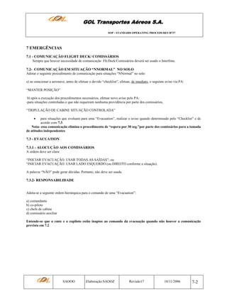 GOL Transportes Aéreos S.A.
SOP - STANDARD OPERATING PROCEDURES B737

7 EMERGÊNCIAS
7.1 - COMUNICAÇÃO FLIGHT DECK/ COMISSÁRIOS
Sempre que houver necessidade de comunicação Flt.Deck/Comissários deverá ser usado o Interfone.

7.2- COMUNICAÇÂO EM SITUAÇÃO “NNORMAL” NO SOLO
Adotar o seguinte procedimento de comunicação para situações “NNormal” no solo:
a) ao estacionar a aeronave, antes de efetuar o devido “checklist”, efetuar, de imediato, o seguinte aviso via PA:
“MANTER POSIÇÃO”
b) após a execução dos procedimentos necessários, efetuar novo aviso pelo PA:
-para situações controladas e que não requeiram nenhuma providência por parte dos comissários,
“TRIPULAÇÃO DE CABINE SITUAÇÃO CONTROLADA”
•

para situações que evoluam para uma “Evacuation”, realizar o aviso quando determinado pelo “Checklist” e de
acordo com 7.3.
Nota- essa comunicação elimina o procedimento de “espera por 30 seg.”por parte dos comissários para a tomada
de atitudes independentes

7.3 - EVACUATION
7.3.1 - ALOCUÇÃO AOS COMISSÁRIOS
A ordem deve ser clara:
“INICIAR EVACUAÇÃO. USAR TODAS AS SAÍDAS”; ou
“INICIAR EVACUAÇÃO. USAR LADO ESQUERDO (ou DIREITO conforme a situação).
A palavra “NÃO” pode gerar dúvidas. Portanto, não deve ser usada.

7.3.2- RESPONSABILIDADE

Adota-se a seguinte ordem hierárquica para o comando de uma “Evacuation”:
a) comandante
b) co-piloto
c) chefe de cabine
d) comissário auxiliar
Entende-se que o cmte e o copiloto estão inaptos ao comando da evacuação quando não houver a comunicação
prevista em 7.2

SAOOO

Elaboração:SAOOZ

Revisão17

10/11/2006

7-2

 