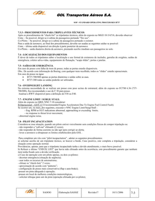 GOL Transportes Aéreos S.A.
SOP - STANDARD OPERATING PROCEDURES B737

7.3.3 - PROCEDIMENTOS PARA TRIPULANTES TÉCNICOS
Após os procedimentos de “check-list” os tripulantes técnicos, além do exposto no MGO 10-3/4/5/6, deverão observar:
Cmte. - Se possível, dirigir-se à cabine de passageiros portando “fire axe”.
Co-Piloto. - Se possível, dirigir-se à cabine de passageiros portando o extintor.
Para a saída da aeronave, ao final dos procedimentos, deverão ser usadas as seguintes saídas se possível:
Cmte. - última saída disponível em direção à parte posterior da aeronave.
Co-Piloto. - saída dianteira direita da aeronave, prestando auxílio imediato aos passageiros no solo.
7.4 - LOCALIZAÇÃO DOS EQUIPAMENTOS
É dever de todos os tripulantes saber a localização e uso formal de extintores de incêndio, garrafas de oxigênio, saídas de
emergência, coletes salva-vidas, equipamento de flutuação, “scape slides”, portas e janelas.
7.5 - SAÍDAS DE EMERGÊNCIA
Em caso de pouso com falha de trem de pouso, todas as portas estarão disponíveis.
Obs.: De acordo com informação da Boeing, com qualquer trem recolhido, todos os “slides” estarão operacionais.
Em caso de pouso na água:
• B737-700/800 apenas as portas dianteiras e saídas sobre as asas.
• B737-300 todas as saídas poderão ser utilizadas.
7.6 - OVERWEIGHT LANDING
Na extrema necessidade de se realizar um pouso com peso acima do estrutural, além do exposto no FCTM 6.36 (737700/800), fica recomendado o uso do F 30 para pouso.
Analisar a RWY disponível para a definição de F30 ou F40.
7.7 - ENGINE LIMIT / SURGE/ STALL
Além do exposto no QRH, NNC.7.10 considerar:
B.Operacional – GOT-13 (Uncommanded Engine Acceleration Due To Engine Fuel Control Fault).
Se ocorrer um, ou mais, dos seguintes, executar o NNC Engine Limit/Surge/Stall :
- Eng. RPM or EGT indications abnormal, approaching or exceeding limits;
- no response to thrust lever movement;
- abnormal engine noise.
7.8 - PILOT INCAPACITATION
Considera-se essa situação, quando um piloto estiver visivelmente sem condições físicas de compor tripulação ou:
- não responder a “call-out” efetuado (2 vezes);
- não responder de forma coerente ou não agir para corrigir ao alerta;
- levar a aeronave a ultrapassar os limites estabelecidos pela GOL .
Para completar um vôo com “pilot incapacitation” , adotar os seguintes procedimentos:
a) solicitar auxílio de um tripulante técnico, se houver a bordo. Caso positivo, este completa a tripulação, considerar a
situação como operação normal.
Providenciar, apenas, para que o tripulante incapacitado tenha o devido atendimento, o mais breve possível.
b) Refazer o último “CHECK LIST” que havia sido efetuado antes da ocorrência, este procedimento garante que nenhum
item tenha ficado sem a devida verificação.
c) Caso de operação com um piloto apenas, ou dois co-pilotos:
- decretar emergência (situação de urgência);
- usar todos os recursos de automatismo;
- efetuar os “check-lists” 2 vezes;
- aproximação de acordo com “patterns”;
- configuração de pouso mais conservativa (flap e auto-brake);
-pousar em pista adequada à operação;
-pousar em local de melhores condições meteorológicas;
- solicitar reboque para sair da pista (operação efetuada por co-piloto);

SAOOO

Elaboração:SAOOZ

Revisão17

10/11/2006

7-3

 