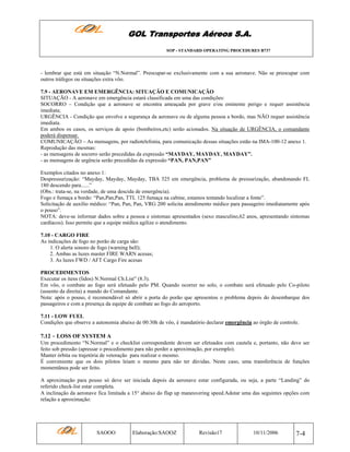 GOL Transportes Aéreos S.A.
SOP - STANDARD OPERATING PROCEDURES B737

- lembrar que está em situação “N.Normal”. Preocupar-se exclusivamente com a sua aeronave. Não se preocupar com
outros tráfegos ou situações extra vôo.
7.9 - AERONAVE EM EMERGÊNCIA: SITUAÇÃO E COMUNICAÇÃO
SITUAÇÃO - A aeronave em emergência estará classificada em uma das condições:
SOCORRO – Condição que a aeronave se encontra ameaçada por grave e/ou eminente perigo e requer assistência
imediata;
URGÊNCIA - Condição que envolve a segurança da aeronave ou de alguma pessoa a bordo, mas NÃO requer assistência
imediata.
Em ambos os casos, os serviços de apoio (bombeiros,etc) serão acionados. Na situação de URGÊNCIA, o comandante
poderá dispensar.
COMUNICAÇÃO – As mensagens, por radiotelefonia, para comunicação dessas situações estão na IMA-100-12 anexo 1.
Reprodução das mesmas:
- as mensagens de socorro serão precedidas da expressão “MAYDAY, MAYDAY, MAYDAY”.
- as mensagens de urgência serão precedidas da expressão “PAN, PAN,PAN”
Exemplos citados no anexo 1:
Despressurização: “Mayday, Mayday, Mayday, TBA 525 em emergência, problema de pressurização, abandonando FL
180 descendo para......”
(Obs.: trata-se, na verdade, de uma descida de emergência).
Fogo e fumaça a bordo: “Pan,Pan,Pan, TTL 125 fumaça na cabine, estamos tentando localizar a fonte”.
Solicitação de auxílio médico: “Pan, Pan, Pan, VRG 200 solicita atendimento médico para passageiro imediatamente após
o pouso”.
NOTA: deve-se informar dados sobre a pessoa e sintomas apresentados (sexo masculino,62 anos, apresentando sintomas
cardíacos). Isso permite que a equipe médica agilize o atendimento.
7.10 - CARGO FIRE
As indicações de fogo no porão de carga são:
1. O alerta sonoro de fogo (warning bell);
2. Ambas as luzes master FIRE WARN acesas;
3. As luzes FWD / AFT Cargo Fire acesas
PROCEDIMENTOS
Executar os itens (lidos) N.Normal Ch.List” (8.3).
Em vôo, o combate ao fogo será efetuado pelo PM. Quando ocorrer no solo, o combate será efetuado pelo Co-piloto
(assento da direita) a mando do Comandante.
Nota: após o pouso, é recomendável só abrir a porta do porão que apresentou o problema depois do desembarque dos
passageiros e com a presença da equipe de combate ao fogo do aeroporto.
7.11 - LOW FUEL
Condições que observe a autonomia abaixo de 00:30h de vôo, é mandatório declarar emergência ao órgão de controle.

7.12 - LOSS OF SYSTEM A
Um procedimento “N.Normal” e o checklist correspondente devem ser efetuados com cautela e, portanto, não deve ser
feito sob pressão (apressar o procedimento para não perder a aproximação, por exemplo).
Manter órbita ou trajetória de vetoração para realizar o mesmo.
É conveniente que os dois pilotos leiam o mesmo para não ter dúvidas. Neste caso, uma transferência de funções
momentânea pode ser feito.
A aproximação para pouso só deve ser iniciada depois da aeronave estar configurada, ou seja, a parte “Landing” do
referido check-list estar completa.
A inclinação da aeronave fica limitada a 15° abaixo do flap up maneuvering speed.Adotar uma das seguintes opções com
relação a aproximação:

SAOOO

Elaboração:SAOOZ

Revisão17

10/11/2006

7-4

 