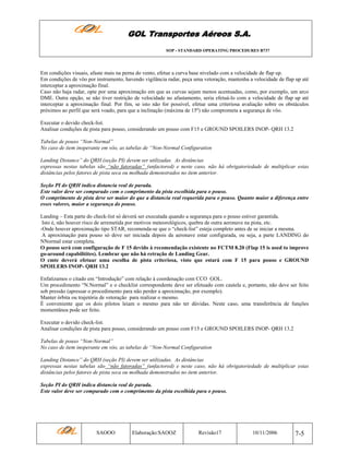 GOL Transportes Aéreos S.A.
SOP - STANDARD OPERATING PROCEDURES B737

Em condições visuais, afaste mais na perna do vento, efetue a curva base nivelado com a velocidade de flap up.
Em condições de vôo por instrumento, havendo vigilância radar, peça uma vetoração, mantenha a velocidade de flap up até
interceptar a aproximação final.
Caso não haja radar, opte por uma aproximação em que as curvas sejam menos acentuadas, como, por exemplo, um arco
DME. Outra opção, se não tiver restrição de velocidade no afastamento, seria efetuá-lo com a velocidade de flap up até
interceptar a aproximação final. Por fim, se isto não for possível, efetue uma criteriosa avaliação sobre os obstáculos
próximos ao perfil que será voado, para que a inclinação (máxima de 15º) não comprometa a segurança de vôo.
Executar o devido check-list.
Analisar condições de pista para pouso, considerando um pouso com F15 e GROUND SPOILERS INOP- QRH 13.2
Tabelas de pouso “Non-Normal”
No caso de item inoperante em vôo, as tabelas de “Non-Normal Configuration
Landing Distance” do QRH (seção PI) devem ser utilizadas. As distâncias
expressas nestas tabelas são “não fatoradas” (unfactored) e neste caso, não há obrigatoriedade de multiplicar estas
distâncias pelos fatores de pista seca ou molhada demonstrados no item anterior.
Seção PI do QRH indica distancia real de parada.
Este valor deve ser comparado com o comprimento da pista escolhida para o pouso.
O comprimento de pista deve ser maior do que a distancia real requerida para o pouso. Quanto maior a diferença entre
esses valores, maior a segurança do pouso.
Landing – Esta parte do check-list só deverá ser executada quando a segurança para o pouso estiver garantida.
Isto é, não houver risco de arremetida por motivos meteorológicos, quebra de outra aeronave na pista, etc.
-Onde houver aproximação tipo STAR, recomenda-se que o “check-list” esteja completo antes de se iniciar a mesma.
A aproximação para pouso só deve ser iniciada depois da aeronave estar configurada, ou seja, a parte LANDING do
NNormal estar completa.
O pouso será com configuração de F 15 devido à recomendação existente no FCTM 8.20 (Flap 15 is used to improve
go-around capabilitites). Lembrar que não há retração de Landing Gear.
O cmte deverá efetuar uma escolha de pista criteriosa, visto que estará com F 15 para pouso e GROUND
SPOILERS INOP- QRH 13.2
Enfatizamos o citado em “Introdução” com relação à coordenação com CCO GOL.
Um procedimento “N.Normal” e o checklist correspondente deve ser efetuado com cautela e, portanto, não deve ser feito
sob pressão (apressar o procedimento para não perder a aproximação, por exemplo).
Manter órbita ou trajetória de vetoração para realizar o mesmo.
É conveniente que os dois pilotos leiam o mesmo para não ter dúvidas. Neste caso, uma transferência de funções
momentânea pode ser feito.
Executar o devido check-list.
Analisar condições de pista para pouso, considerando um pouso com F15 e GROUND SPOILERS INOP- QRH 13.2
Tabelas de pouso “Non-Normal”
No caso de item inoperante em vôo, as tabelas de “Non-Normal Configuration
Landing Distance” do QRH (seção PI) devem ser utilizadas. As distâncias
expressas nestas tabelas são “não fatoradas” (unfactored) e neste caso, não há obrigatoriedade de multiplicar estas
distâncias pelos fatores de pista seca ou molhada demonstrados no item anterior.
Seção PI do QRH indica distancia real de parada.
Este valor deve ser comparado com o comprimento da pista escolhida para o pouso.

SAOOO

Elaboração:SAOOZ

Revisão17

10/11/2006

7-5

 
