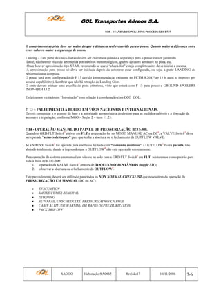 GOL Transportes Aéreos S.A.
SOP - STANDARD OPERATING PROCEDURES B737

O comprimento de pista deve ser maior do que a distancia real requerida para o pouso. Quanto maior a diferença entre
esses valores, maior a segurança do pouso.
Landing – Esta parte do check-list só deverá ser executada quando a segurança para o pouso estiver garantida.
Isto é, não houver risco de arremetida por motivos meteorológicos, quebra de outra aeronave na pista, etc.
-Onde houver aproximação tipo STAR, recomenda-se que o “check-list” esteja completo antes de se iniciar a mesma.
A aproximação para pouso só deve ser iniciada depois da aeronave estar configurada, ou seja, a parte LANDING do
NNormal estar completa.
O pouso será com configuração de F 15 devido à recomendação existente no FCTM 8.20 (Flap 15 is used to improve goaround capabilitites). Lembrar que não há retração de Landing Gear.
O cmte deverá efetuar uma escolha de pista criteriosa, visto que estará com F 15 para pouso e GROUND SPOILERS
INOP- QRH 13.2
Enfatizamos o citado em “Introdução” com relação à coordenação com CCO GOL.

7. 13 – FALECIMENTO A BORDO EM VÔOS NACIONAIS E INTERNACIONAIS.
Deverá comunicar a o gerente da base e a autoridade aeroportuária do destino para as medidas cabíveis e a liberação da
aeronave e tripulação, conforme MGO – Seção 2 – item 11.23.

7.14 - OPERAÇÃO MANUAL DO PAINEL DE PRESSURIZAÇÃO B737-300.
Quando o GRD/FLT Switch1 estiver em FLT e a operação for no MODO MANUAL AC ou DC2, a VALVE Switch3 deve
ser operada “através de toques” para que tenha a abertura ou o fechamento da OUTFLOW VALVE.
Se a VALVE Switch3 for operada para aberta ou fechada com “comando continuo”, a OUTFLOW4 ficará parada, não
abrindo totalmente, dando a impressão que a OUTFLOW4 não está operando corretamente.
Para operação do sistema em manual em vôo ou no solo com a GRD/FLT Switch1 em FLT, adotaremos como padrão para
toda a frota de B737-300:
1. operação da VALVE Switch3 através de TOQUES MOMENTÂNEOS (toggle SW);
2. observar a abertura ou o fechamento da OUTFLOW4.
Este procedimento deverá ser utilizado para todos os NON NORMAL CHECKLIST que necessitem da operação da
PRESSURIZAÇÃO EM MANUAL (DC ou AC):
•
•
•
•
•
•

EVACUATION
SMOKE/FUMES REMOVAL
DITCHING
AUTO FAIL/UNSCHEDULED PRESSURIZATION CHANGE
CABIN ALTITUDE WARNING OR RAPID DEPRESSURIZATION
PACK TRIP OFF

SAOOO

Elaboração:SAOOZ

Revisão17

10/11/2006

7-6

 