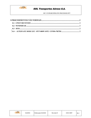 GOL Transportes Aéreos S.A.
SOP - STANDARD OPERATING PROCEDURES B737

8 PROCEDIMENTOS NÃO NORMAIS.....................................................................................2
8.1 - UPSET RECOVERY...................................................................................................................... 2
8.2 - WINDSHEAR ................................................................................................................................. 2
8.3 – RTO................................................................................................................................................. 2
8.4 – ALTERNATE MODE EEC - B737-800W SFP2 / CFM56-7B27B1 ........................................... 2

SAOOO

Elaboração:SAOOZ

Revisão18

10/01/2007

8-1

 