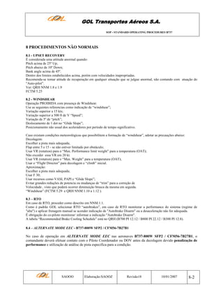 GOL Transportes Aéreos S.A.
SOP - STANDARD OPERATING PROCEDURES B737

8 PROCEDIMENTOS NÃO NORMAIS
8.1 - UPSET RECOVERY
É considerada uma attitude anormal quando:
Pitch acima de 25º Up;
Pitch abaixo de 10º Down;
Bank angle acima de 45º.
Dentro dos limites estabelecidos acima, porém com velocidades inapropriadas.
Recomenda-se tomar atitude de recuperação em qualquer situação que se julgue anormal, não contando com atuação do
“Auto-pilot”.
Ver: QRH NNM 1.8 e 1.9
FCTM 5.25
8.2 - WINDSHEAR
Operação PROIBIDA com presença de Windshear.
Use as seguintes referencias como indicação de “windshear”;
Variação superior a 15 kts;
Variação superior a 500 ft de V “Speed”;
Variação de 5º de “pitch”;
Deslocamento de 1 dot no “Glide Slope”;
Posicionamento não usual dos aceleradores por período de tempo significativo.
Caso existam condições meteorológicas que possibilitem a formação de “windshear”, adotar as precauções abaixo:
Decolagem:
Escolher a pista mais adequada;
Flap entre 5 e 15 - se não estiver limitado por obstáculo;
Usar VR (rotation) para o “Max. Performance limit weight” para a temperatura (OAT);
Não exceder essa VR em 20 kt.
Usar VR (rotation) para o “Max. Weight” para a temperatura (OAT);
Usar o “Flight Director” para decolagem e “climb” inicial.
Aproximação:
Escolher a pista mais adequada;
Usar F 30;
Usar recursos como VASI, PAPI e “Glide Slope”;
Evitar grandes reduções de potencia ou mudanças de “trim” para a correção de
Velocidade , visto que poderá ocorrer diminuição brusca da mesma em seguida.
“Windshear” (FCTM 5.29 e QRH NNM 1.10 a 1.12 ).
8.3 – RTO
Em caso de RTO, proceder como descrito em NNM.1.1.
Como é padrão GOL selecionar RTO “autobrakes”, em caso de RTO monitorar a performance do sistema (regime de
"alta") e aplicar frenagem manual se acender indicação de "Autobrake Disarm" ou a desaceleração não for adequada.
É obrigação do co-piloto monitorar/ informar a indicação "Autobrake Disarm".
A tabela “Recommended Brake Cooling Schedule” está no QRH (B700 PI 12.12 / B800 PI 22.12 / B300 PI 12.8).
8.4 – ALTERNATE MODE EEC - B737-800W SFP2 / CFM56-7B27B1

No caso de operação em ALTERNATE MODE EEC nas aeronaves B737-800W SFP2 / CFM56-7B27B1, o
comandante deverá efetuar contato com o Piloto Coordenador ou DOV antes da decolagem devido penalização de
performance e utilização de análise de pista especifica para a condição.

SAOOO

Elaboração:SAOOZ

Revisão18

10/01/2007

8-2

 