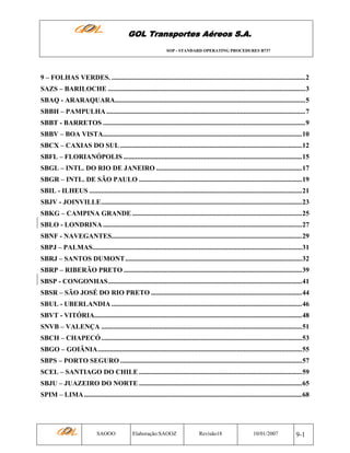 GOL Transportes Aéreos S.A.
SOP - STANDARD OPERATING PROCEDURES B737

9 – FOLHAS VERDES. .................................................................................................................2
SAZS – BARILOCHE ...................................................................................................................3
SBAQ - ARARAQUARA...............................................................................................................5
SBBH – PAMPULHA ....................................................................................................................7
SBBT - BARRETOS ......................................................................................................................9
SBBV – BOA VISTA....................................................................................................................10
SBCX – CAXIAS DO SUL ..........................................................................................................12
SBFL – FLORIANÓPOLIS ........................................................................................................15
SBGL – INTL. DO RIO DE JANEIRO .....................................................................................17
SBGR – INTL. DE SÃO PAULO ...............................................................................................19
SBIL - ILHEUS ............................................................................................................................21
SBJV - JOINVILLE.....................................................................................................................23
SBKG – CAMPINA GRANDE ...................................................................................................25
SBLO - LONDRINA ....................................................................................................................27
SBNF - NAVEGANTES...............................................................................................................29
SBPJ – PALMAS..........................................................................................................................31
SBRJ – SANTOS DUMONT.......................................................................................................32
SBRP – RIBERÃO PRETO ........................................................................................................39
SBSP - CONGONHAS.................................................................................................................41
SBSR – SÃO JOSÉ DO RIO PRETO ........................................................................................44
SBUL - UBERLANDIA ...............................................................................................................46
SBVT - VITÓRIA.........................................................................................................................48
SNVB – VALENÇA .....................................................................................................................51
SBCH – CHAPECÓ .....................................................................................................................53
SBGO – GOIÂNIA.......................................................................................................................55
SBPS – PORTO SEGURO ..........................................................................................................57
SCEL – SANTIAGO DO CHILE ...............................................................................................59
SBJU – JUAZEIRO DO NORTE ...............................................................................................65
SPIM – LIMA ...............................................................................................................................68

SAOOO

Elaboração:SAOOZ

Revisão18

10/01/2007

9-1

 