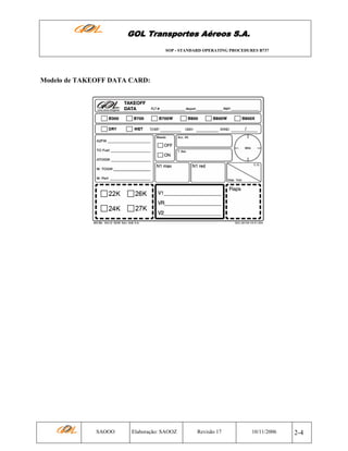 GOL Transportes Aéreos S.A.
SOP - STANDARD OPERATING PROCEDURES B737

Modelo de TAKEOFF DATA CARD:

SAOOO

Elaboração: SAOOZ

Revisão 17

10/11/2006

2-4

 