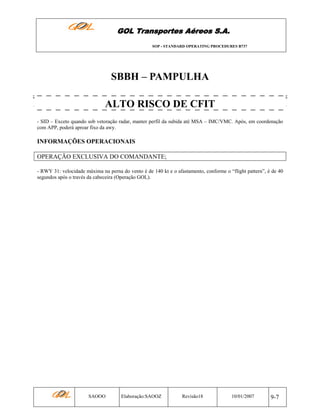 GOL Transportes Aéreos S.A.
SOP - STANDARD OPERATING PROCEDURES B737

SBBH – PAMPULHA
ALTO RISCO DE CFIT
- SID – Exceto quando sob vetoração radar, manter perfil da subida até MSA – IMC/VMC. Após, em coordenação
com APP, poderá aproar fixo da awy.

INFORMAÇÕES OPERACIONAIS
OPERAÇÃO EXCLUSIVA DO COMANDANTE;
- RWY 31: velocidade máxima na perna do vento é de 140 kt e o afastamento, conforme o “flight pattern”, é de 40
segundos após o través da cabeceira (Operação GOL).

SAOOO

Elaboração:SAOOZ

Revisão18

10/01/2007

9-7

 
