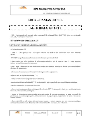 GOL Transportes Aéreos S.A.
SOP - STANDARD OPERATING PROCEDURES B737

SBCX – CAXIAS DO SUL
ALTO RISCO DE CFIT
- SID – Exceto quando sob vetoração radar, manter perfil da subida até MSA – IMC/VMC. Após, em coordenação
com APP, poderá aproar fixo da awy.

INFORMAÇÕES OPERACIONAIS
OPERAÇÃO EXCLUSIVA DO COMANDANTE.
- RWY predominante: 33.
- RWY 33 - GPS: operação com LNAV apenas. Descida para VDP em V/S (virtude não haver ponto definindo
MDA).
- RWY 33: topografia propicia a formação de turbulência na aproximação final.
- observar pista com baixo coeficiente de atrito quando molhada. a área de toque da RWY 33 é a que apresenta
maiores características de emborrachamento.
- após o pouso a desaceleração final não deve ser deixada para este setor. neste trecho, deve-se estar com velocidade
não maior do que a de táxi.
- não efetuar abastecimento econômico (fuel tankering) nos vôos de/para sbcx;
- observar área de giro na cabeceira RWY 15.
- atenção a vento cruzado (largura da pista = 30 metros)
- atenção a turbulência na final da RWY 33 (predominante). pela topografia da área, possibilidade de windshear.
- observar informações no rotaer sobre obstáculos.
- observar taxiway para entrada no pátio a partir da cabeceira RWY 33. a segunda à direita leva ao pátio, a primeira
leva a um pátio secundário, de hangares.
- atenção às limitações de espaço no pátio. evitar alto regime de potência dos motores na saída, em virtude da
proximidade da estação de passageiros, além de aeronaves de pequeno porte, equipamentos de rampa e pessoas ao
redor da aeronave.
- observar divisória no solo entre o pátio em frente à estação e o pátio à esquerda, área para escoamento de água,
coberta com elemento vasado. deve ser evitado o taxiamento sobre essa região, piso vulnerável.

SAOOO

Elaboração:SAOOZ

Revisão18

10/01/2007

9-12

 
