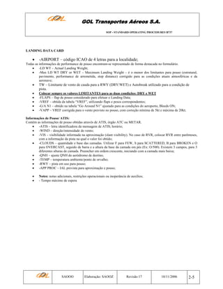 GOL Transportes Aéreos S.A.
SOP - STANDARD OPERATING PROCEDURES B737

LANDING DATA CARD

•

-AIRPORT – código ICAO de 4 letras para a localidade;

Todas as informações de performance de pouso encontram-se representado de forma destacada no formulário.
• -LD WT – Actual Landing Weight;
• -Max LD WT DRY or WET – Maximum Landing Weight – é o menor dos limitantes para pouso (estrutural,
pavimento, performance de arremetida, stop distance) corrigido para as condições atuais atmosféricas e da
aeronave;

•

TW – Limitante de vento de cauda para a RWY (DRY/WET) e Autobreak utilizado para a condição de
pista.

•
•
•
•
•

Colocar sempre os valores LIMITANTES para as duas condições: DRY e WET
-FLAPS – flap de pouso considerado para efetuar o Landing Data;
-VREF – obtida da tabela “VREF”, utilizando flaps e pesos correspondentes;
-G/A N1 – obtido na tabela “Go Around N1” ajustado para as condições do aeroporto, Bleeds ON;
-VAPP – VREF corrigida para o vento previsto no pouso, com correção mínima de 5kt e máxima de 20kt;

Informações de Pouso/ ATIS:
Contém as informações de pouso obtidas através de ATIS, órgão ATC ou METAR.
• -ATIS – letra identificadora da mensagem de ATIS; horário;
• -WIND – direção/intensidade do vento;
• -VIS – visibilidade informada na aproximação (slant visibility). No caso de RVR, colocar RVR entre parênteses,
com a informação da pista na qual o valor foi obtido;
• -CLOUDS – quantidade e base das camadas. Utilizar F para FEW, S para SCATTERED, B para BROKEN e O
para OVERCAST, seguido de barra e a altura da base da camada em pés (Ex: O/500). Existem 3 campos, para 3
diferentes alturas de camada. Preencher em ordem crescente, iniciando com a camada mais baixa;
• -QNH – ajuste QNH do aeródromo de destino;
• -TEMP – temperatura ambiente/ponto de orvalho;
• -RWY – pista em uso para pouso;
• -APP PROC – IAL prevista para aproximação e pouso;
•
•

Notes: notas adicionais, restrições operacionais ou inoperância de auxílios;
- Tempo máximo de espera

SAOOO

Elaboração: SAOOZ

Revisão 17

10/11/2006

2-5

 