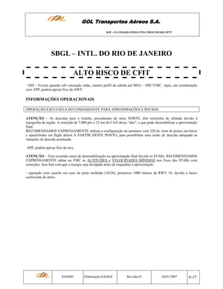 GOL Transportes Aéreos S.A.
SOP - STANDARD OPERATING PROCEDURES B737

SBGL – INTL. DO RIO DE JANEIRO
ALTO RISCO DE CFIT
- SID – Exceto quando sob vetoração radar, manter perfil da subida até MSA – IMC/VMC. Após, em coordenação
com APP, poderá aproar fixo da AWY.

INFORMAÇÕES OPERACIONAIS
OPERAÇÃO EXCLUSIVA DO COMANDANTE PARA APROXIMAÇÕES E POUSOS.
ATENÇÃO – As descidas para o Galeão, procedentes do setor NORTE, têm restrições de altitude devido à
topografia da região. A restrição de 7.000 pés a 12 nm de CAX deixa “alto”, o que pode desestabilizar a aproximação
final.
RECOMENDAMOS EXPRESSAMENTE utilizar a configuração da aeronave com 220 kt, trem de pouso em baixo
e speed-brake em flight detent A PARTIR DESTE PONTO, para possibilitar uma razão de descida adequada às
situações de descida acentuada.
APP, poderá aproar fixo da awy.
ATENÇÃO – Tem ocorrido casos de desestabilização na aproximação final devido as STARs. RECOMENDAMOS
EXPRESSAMENTE editar no FMC as ALTITUDES e VELOCIDADES MÍNIMAS nos fixos das STARs com
restrições. Isso fará com que a energia seja dissipada antes de enquadrar a aproximação.
- operação com cautela em caso de pista molhada (10/28), primeiros 1000 metros da RWY 10, devido a baixo
coeficiente de atrito.

SAOOO

Elaboração:SAOOZ

Revisão18

10/01/2007

9-17

 