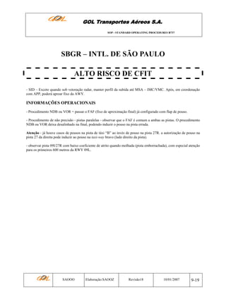 GOL Transportes Aéreos S.A.
SOP - STANDARD OPERATING PROCEDURES B737

SBGR – INTL. DE SÃO PAULO
ALTO RISCO DE CFIT
- SID – Exceto quando sob vetoração radar, manter perfil da subida até MSA – IMC/VMC. Após, em coordenação
com APP, poderá aproar fixo da AWY.

INFORMAÇÕES OPERACIONAIS
- Procedimento NDB ou VOR = passar o FAF (fixo de aproximação final) já configurado com flap de pouso.
- Procedimento de não precisão - pistas paralelas - observar que o FAF é comum a ambas as pistas. O procedimento
NDB ou VOR deixa desalinhado na final, podendo induzir o pouso na pista errada.
Atenção - já houve casos de pousos na pista de táxi “B” ao invés de pouso na pista 27R. a autorização de pouso na
pista 27 da direita pode induzir ao pouso na taxi-way bravo (lado direito da pista).
- observar pista 09l/27R com baixo coeficiente de atrito quando molhada (pista emborrachada), com especial atenção
para os primeiros 600 metros da RWY 09L.

SAOOO

Elaboração:SAOOZ

Revisão18

10/01/2007

9-19

 