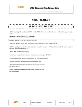 GOL Transportes Aéreos S.A.
SOP - STANDARD OPERATING PROCEDURES B737

SBIL - ILHEUS
ALTO RISCO DE CFIT
- SID – Manter perfil da subida até MSA – IMC / VMC. Após, em coordenação com o APP, poderá aproar fixo da
AWY.

INFORMAÇÕES OPERACIONAIS
OPERAÇÃO EXCLUSIVA DO COMANDANTE
- Observar IAS max de 160 kt no afastamento do procedimento ECHO 1 RWY 11 NDB;
- RWY 11, tráfego visual: velocidade máxima na perna do vento de
través da cabeceira (Operação GOL);

140 kt, afastamento de 40 segundos após o

- B737- 800: proibida a operação;
- Autobrake, autospolier e reversores = mínimos operacionais para ILHÉUS;
- Atenção a tráfego de aeronaves do aeroclube em vôos de treinamento;
- Grande quantidade de pássaros nas proximidades da pista;
- Não efetuar abastecimento econômico (fuel tankering) nos vôos
de / para ILHÉUS;
- Total de passageiros limitado a 130 (cento e trinta) nos vôos
de / para Ilhéus.

SAOOO

Elaboração:SAOOZ

Revisão18

10/01/2007

9-21

 
