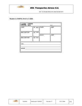 GOL Transportes Aéreos S.A.
SOP - STANDARD OPERATING PROCEDURES B737

Modelo LANDING DATA CARD:

SAOOO

Elaboração: SAOOZ

Revisão 17

10/11/2006

2-6

 