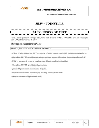 GOL Transportes Aéreos S.A.
SOP - STANDARD OPERATING PROCEDURES B737

SBJV - JOINVILLE
ALTO RISCO DE CFIT
- SID – Exceto quando sob vetoração radar, manter perfil da subida até MSA – IMC/VMC. Após, em coordenação
com APP, poderá aproar fixo da AWY.

INFORMÇÕES OPERACIONAIS
OPERAÇÃO EXCLUSIVA DO COMANDANTE
- IAL GPS e VOR somente para RWY 33. Observar VAC para pouso na pista 15 após procedimento para a pista 33;
- Operação na RWY 15 – proibido pouso noturno, autorizado somente tráfego visual diurno - de acordo com VAC;
- RWY 15 - presença de árvores na curta final, o que dificulta a noção de profundidade;
- Operação na RWY 33 – proibida decolagem noturna;
- giro de 180 graus somente nas cabeceiras das pistas;
- não efetuar abastecimento econômico (fuel tankering) nos vôos de/para SBJV;
- observar concentração de pássaros nas pistas;

SAOOO

Elaboração:SAOOZ

Revisão18

10/01/2007

9-23

 