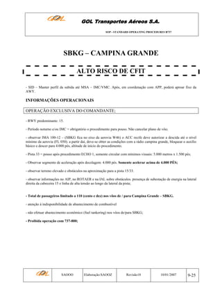 GOL Transportes Aéreos S.A.
SOP - STANDARD OPERATING PROCEDURES B737

SBKG – CAMPINA GRANDE
ALTO RISCO DE CFIT
- SID – Manter perfil da subida até MSA – IMC/VMC. Após, em coordenação com APP, poderá aproar fixo da
AWY.

INFORMAÇÕES OPERACIONAIS
OPERAÇÃO EXCLUSIVA DO COMANDANTE;
- RWY predominante: 15.
- Período noturno e/ou IMC = obrigatório o procedimento para pouso. Não cancelar plano de vôo;
- observar IMA 100-12 – (SBKG fica no eixo da aerovia W46) o ACC recife deve autorizar a descida até o nível
mínimo da aerovia (FL 050). a partir daí, deve-se obter as condições com a rádio campina grande, bloquear o auxílio
básico e descer para 4.000 pés, altitude de início do procedimento.
- Pista 33 = pouso após procedimento ECHO 1, somente circular com mínimos visuais: 5.000 metros x 1.500 pés;
- Observar segmento de aceleração após decolagem: 4.000 pés. Somente acelerar acima de 4.000 PÉS;
- observar terreno elevado e obstáculos na aproximação para a pista 15/33.
- observar informações no AIP, no ROTAER e na IAL sobre obstáculos. presença de subestação de energia na lateral
direita da cabeceira 15 e linha de alta tensão ao longo da lateral da pista;

- Total de passageiros limitado a 110 (cento e dez) nos vôos de / para Campina Grande – SBKG.
- atenção à indisponibilidade de abastecimento de combustível
- não efetuar abastecimento econômico (fuel tankering) nos vôos de/para SBKG;
- Proibida operação com 737-800;

SAOOO

Elaboração:SAOOZ

Revisão18

10/01/2007

9-25

 