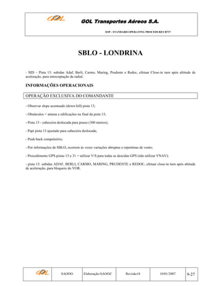 GOL Transportes Aéreos S.A.
SOP - STANDARD OPERATING PROCEDURES B737

SBLO - LONDRINA
- SID – Pista 13: subidas Adaf, Berli, Carmo, Maring, Prudente e Redoc, efetuar Close-in turn após altitude de
aceleração, para interceptação da radial.

INFORMAÇÕES OPERACIONAIS
OPERAÇÃO EXCLUSIVA DO COMANDANTE
- Observar slope acentuado (down hill) pista 13;
- Obstáculos = antena e edificações na final da pista 13;
- Pista 13 - cabeceira deslocada para pouso (300 metros);
- Papi pista 13 ajustado para cabeceira deslocada;
- Push-back compulsório;
- Por informações de SBLO, ocorrem às vezes variações abruptas e repentinas de vento;
- Procedimento GPS pistas 13 e 31 = utilizar V/S para todas as descidas GPS (não utilizar VNAV);
- pista 13: subidas ADAF, BERLI, CARMO, MARING, PRUDENTE e REDOC, efetuar close-in turn após altitude
de aceleração, para bloqueio do VOR.

SAOOO

Elaboração:SAOOZ

Revisão18

10/01/2007

9-27

 