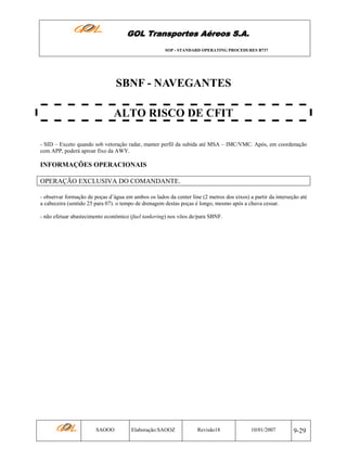 GOL Transportes Aéreos S.A.
SOP - STANDARD OPERATING PROCEDURES B737

SBNF - NAVEGANTES
ALTO RISCO DE CFIT
- SID – Exceto quando sob vetoração radar, manter perfil da subida até MSA – IMC/VMC. Após, em coordenação
com APP, poderá aproar fixo da AWY.

INFORMAÇÕES OPERACIONAIS
OPERAÇÃO EXCLUSIVA DO COMANDANTE.
- observar formação de poças d’água em ambos os lados da center line (2 metros dos eixos) a partir da interseção até
a cabeceira (sentido 25 para 07). o tempo de drenagem destas poças é longo, mesmo após a chuva cessar.
- não efetuar abastecimento econômico (fuel tankering) nos vôos de/para SBNF.

SAOOO

Elaboração:SAOOZ

Revisão18

10/01/2007

9-29

 