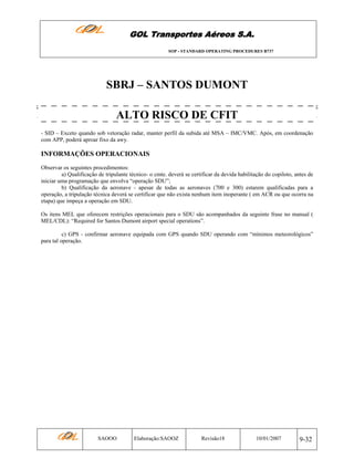 GOL Transportes Aéreos S.A.
SOP - STANDARD OPERATING PROCEDURES B737

SBRJ – SANTOS DUMONT
ALTO RISCO DE CFIT
- SID – Exceto quando sob vetoração radar, manter perfil da subida até MSA – IMC/VMC. Após, em coordenação
com APP, poderá aproar fixo da awy.

INFORMAÇÕES OPERACIONAIS
Observar os seguintes procedimentos:
a) Qualificação de tripulante técnico- o cmte. deverá se certificar da devida habilitação do copiloto, antes de
iniciar uma programação que envolva “operação SDU”;
b) Qualificação da aeronave - apesar de todas as aeronaves (700 e 300) estarem qualificadas para a
operação, a tripulação técnica deverá se certificar que não exista nenhum item inoperante ( em ACR ou que ocorra na
etapa) que impeça a operação em SDU.
Os itens MEL que oferecem restrições operacionais para o SDU são acompanhados da seguinte frase no manual (
MEL/CDL): “Required for Santos Dumont airport special operations”.
c) GPS - confirmar aeronave equipada com GPS quando SDU operando com “mínimos meteorológicos”
para tal operação.

SAOOO

Elaboração:SAOOZ

Revisão18

10/01/2007

9-32

 