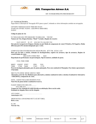 GOL Transportes Aéreos S.A.
SOP - STANDARD OPERATING PROCEDURES B737

2.7 - NAVEGAÇÃO SITA
Segue abaixo a descrição da "Navegação SITA passo a passo", relatando as várias informações contidas nas navegações.
CFP INPUT MESSAGE DATE TIME REF 051635
START OF CFP REF: FGXNY - GOL9999 01 SBGR SBGL
FGXNY
Código de plano de vôo
FLT RELEASE GOL 9999 SBGR/GRU TO SBGL/GIG VM CRZ
Numero de Vôo, Origem Destino, “Mach” Variado e Regime de cruzeiro
ELEV 2459 FT 30 FT AVG W/C P11 ISA DEV P10
Elevação do Aeroporto de Origem e Destino em pés Media de componente de vento P=Positivo, M=Negativo, Media
diferença para ISA mesma designação que o vento.

COMP1635Z FOR ETD1000Z/06JAN01 REGN PR-GOL B737-700 ECO/C.I. 025
Hora que foi feito o calculo, estimado de decolagem/data, registro da aeronave, tipo da aeronave, Regime de
cruzeiro/índice de custo.
DEG 0.0 PC CFM56-7B22
KGS
Degradação de performance em porcentagem, Tipo de motores, unidades de pesos.
FUEL TIME CORR
BRWT LDGWT ZFWT
OWE
PLD
59000
57500 54600
37422
17178
Peso de decolagem planejado, peso de pouso planejado, Peso sem combustível Planejado, Peso básico operacional e
carga paga.
SBCF FL370 228NM MFOD/ 2800 W/C M005
Alternativa, nível do vôo, Distância para alternativa, mínimo combustível sobre o destino (Combustível Alternativa
+ HOLDING), componente de vento.
NOTE - LDGWT INCLUDES RESERVE FUEL
Nota Peso de pouso inclui o combustível reserva.
FLIGHT TIMES ETD 1000 ATD……….
ETA 1600 ATA………………...
Tempos de Vôo, Estimado de saída inserida na solicitação, Hora real de saída
Estimado de chegada, Hora real de chegada.
ATC CLRNC:.. .. .. .. .. .. .. .. .. .. .. .. .. .. .. .. .. .. .. ..
Autorização ATC.
SBGR MAVKA A304 KONKO DCT CAX DCT SBGL
Rota a voar.
FL 290
Nivel de Vôo.

SAOOO

Elaboração: SAOOZ

Revisão 17

10/11/2006

2-7

 