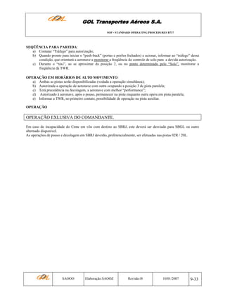 GOL Transportes Aéreos S.A.
SOP - STANDARD OPERATING PROCEDURES B737

SEQÜÊNCIA PARA PARTIDA:
a) Contatar “Tráfego” para autorização;
b) Quando pronto para iniciar o “push-back” (portas e porões fechados) e acionar, informar ao “tráfego” dessa
condição, que orientará a aeronave a monitorar a freqüência do controle de solo para a devida autorização.
c) Durante o “táxi”, ao se aproximar da posição 2, ou no ponto determinado pelo “Solo”, monitorar a
freqüência da TWR.
OPERAÇÃO EM HORÁRIOS DE ALTO MOVIMENTO:
a) Ambas as pistas serão disponibilizadas (vedada a operação simultânea);
b) Autorizada a operação de aeronave com outra ocupando a posição 3 de pista paralela;
c) Terá precedência na decolagem, a aeronave com melhor “performance”;
d) Autorizado à aeronave, após o pouso, permanecer na pista enquanto outra opera em pista paralela;
e) Informar a TWR, no primeiro contato, possibilidade de operação na pista auxiliar.
OPERAÇÃO

OPERAÇÃO EXLUSIVA DO COMANDANTE.
Em caso de incapacidade do Cmte em vôo com destino ao SBRJ, este deverá ser desviado para SBGL ou outro
alternado disponível.
As operações de pouso e decolagem em SBRJ deverão, preferencialmente, ser efetuadas nas pistas 02R / 20L.

SAOOO

Elaboração:SAOOZ

Revisão18

10/01/2007

9-33

 