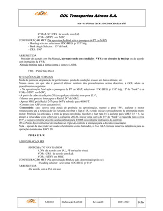 GOL Transportes Aéreos S.A.
SOP - STANDARD OPERATING PROCEDURES B737

VORs/LOC /CRS de acordo com IAL
VORs –STBY em MRC
CONFIGURAÇÃO MCP (Na aproximação final após a passagem de PP ou MAP)
- Heading selector: selecionar HDG BUG p/ 155° hdg.
- Bank Angle Selector: 15° de bank,
- CRS: 196º
ARREMETIDA
Proceder de acordo com Op.Manual, permanecendo em condições VFR e no circuito de tráfego ou de acordo
com instruções da TWR.
Altitude mínima para a perna contra o vento é 1300ft.
FMC - Plotar fixo ISLA
SITUAÇÕES NÃO NORMAIS
Perda de potência, degradação de performance, perda de condições visuais em baixa altitude, etc.
Nesses casos, em que não é possível efetuar nenhum dos procedimentos acima descritos, a GOL adota os
procedimentos seguintes:
- Na aproximação final após a passagem de PP ou MAP, selecionar HDG BUG p/ 155° hdg, 15º de “bank” e os
VORs -STBY em MRC;
- A partir da cabeceira da pista 20 (em qualquer altitude) voar proa 155 º;
- Manter essa proa até interceptar a Radial 247 de MRC;
- Aproar MRC pela Radial 247 (proa 067º), subindo para 4000 FT;
- Contato com APP assim que possível.
Comentário: caso ocorra uma perda de potência na aproximação, manter a proa 196°, acelerar o motor
remanescente até a potência de Go-Around, recolher o flap p/ 15, e então iniciar o procedimento de arremetida mono
motor: Potência (já aplicada), o trem de pouso recolhido, recolher o flap para 01 e acelerar para VREF 15 + 5. Ao
atingir a velocidade e/ou sobrevoar a cabeceira 20L/R, iniciar uma curva de 15° de “bank” à esquerda para a proa
155°, e seguir conforme descrito acima,subindo para 4.000ft ou conforme instruções do controle.
O Co-Piloto deverá informar de imediato ao órgão de controle a intenção para a devida coordenação.
Nota – apesar de não poder ser usado oficialmente como balizador, o fixo ISLA fornece uma boa referência para as
operações (saídas) na RWY 20.
PISTA 02 L/R
APROXIMAÇÃO IFR
SINTONIA DE NAV RADIOS
ADFs de acordo com IAL, PP no trecho visual
VORs /CRS de acordo com IAL
VORs –STBY em MRC
CONFIGURAÇÃO MCP (Na aproximação final,ou qdo. determinado pelo cte)
- Heading selector: selecionar HDG BUG p/ 016°
ARREMETIDA:
-De acordo com a IAL em uso

SAOOO

Elaboração:SAOOZ

Revisão18

10/01/2007

9-36

 