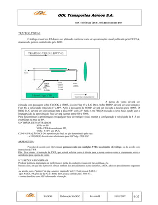 GOL Transportes Aéreos S.A.
SOP - STANDARD OPERATING PROCEDURES B737

TRAFEGO VISUAL
O tráfego visual em RJ deverá ser efetuado conforme carta de aproximação visual publicada pelo DECEA,
observando pattern estabelecido pela GOL:

A perna do vento deverá ser
efetuada com passagem sobre CLOCK a 1300ft, já com Flap 15 e L.G Dwn. Sobre HOSP, deverá ser selecionado o
Flap 40, a velocidade reduzida p/ VAPP. Após a passagem de HOSP, deverá ser iniciada a descida para 1100ft. O
HDG BUG deverá ser selecionado para a proa 016° com 25° bank e em FOGO iniciada a curva base, sendo que a
interceptação da aproximação final deverá ocorrer entre 600 e 500ft.
Para descontinuar a aproximação em qualquer fase do tráfego visual, manter a configuração e velocidade de F15 até
estabilizar na proa de PP.
SINTONIA DE NAV RADIOS
ADFs em PP
VORs /CRS de acordo com IAL
VORs –STBY em PCX
CONFIGURAÇÃO MCP (Na aproximação final, ou qdo determinado pelo cte):
- o HDG BUG deverá estar selecionado para 016º hdg - CRS 016º
ARREMETIDA:
Proceder de acordo com Op.Manual, permanecendo em condições VFR e no circuito de tráfego ou de acordo com
instruções da TWR
Obs.: ficar atento à instrução da TWR, que poderá solicitar curva à direita para a perna contra-o-vento e cruzamento sobre o
aeródromo para a perna do vento.
SITUAÇÕES NÃO NORMAIS
Perda de potência, degradação de performance, perda de condições visuais em baixa altitude, etc.
Nesses casos, em que não é possível efetuar nenhum dos procedimentos acima descritos, a GOL adota os procedimentos seguintes
:
-de acordo com o “pattern” da pág. anterior, mantendo Vel.F 15 até proa de PAIOL;
-após PAIOL-PP, proa de de PCX ( Porto das Caixas), subindo para 5000 FT;
- contato imediato com APP informando a intenção.

SAOOO

Elaboração:SAOOZ

Revisão18

10/01/2007

9-37

 