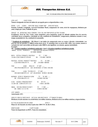 GOL Transportes Aéreos S.A.
SOP - STANDARD OPERATING PROCEDURES B737

CPN 1457
EXIT 23956
Numero designado em base de dados de navegação para a origem/destino e rota.
POSN LAT
LONG AWY/MC MAC COMP TRP ZND ZNT KGS
Posição, Latitude, Longitude, Aerovia/Velocidade Mach, componente de vento, nível de tropopausa, distância por
zona, tempo por zona, Unidade de peso.
FREQY FL WIND M/C M/H GMORA TAS GS SR TMP DTGO ACTM FUEBO
Freqüência, Nível de Vôo, Vento, rumo magnético, proa magnética, grade de altitude mínima fora de aerovia,
velocidade aérea verdadeira, velocidade no solo, tendência de turbulência*, temperatura, distância restante a voar,
tempo acumulado de vôo, combustível consumido.
* Tendência de turbulência – SR (Shear) é um índice de comparação entre os ventos ( direção e intensidade ) no
nível de vôo em questão e a 4000 ft acima deste nível. É calculado entre os níveis 180 e 450 e, em resumo, mostra a
variação do vetor convertido em Kts para cada 1000 ft, sem significar, no entanto, apenas intensidade.
Exemplo:
SR = 8 poderá significar turbulência moderada e igual a 10 poderá significar turbulência pesada.
SBGR S2326.1 W04628.4
DEPARTURE MANEUVERING
183 0000 000000
BCO S2324.4 W04623.1 MAVKA
53
5 001 ......
116.00 CLB 31004 071 070 60
00
178 0001 000100
MAVKA S2320.2 W04557.7 MAVKA
53
24 004 ......
CLB 30010 080 079 75
00
154 0005 000500
TOC

A304
P016 53
37 007 ......
290 27018 080 079 115 328 344 00 M30 117 0012 001100

TOD
A304 722 P019 53
27 003 ......
290 26019 080 079 115 437 456 00 M32 90 0015 001200
KONKO S2301.9 W04410.9 A304
DC 27018 080 079 115

53
36 005 ......
54 0020 001300

CAX S2246.6 W04320.0 DCT
113.00 DC 31005 072 071 115

52

SBGL S22 48.6 W04315.0 DCT
DC 34001 113 113 98

52
5 003 ......
0 0034 001500

49 011 ......
5 0031 001400

ATC ARRIV:.. .. .. .. .. .. .. .. .. .. .. .. .. .. .. .. .. .. .. ..
Autorização ATC.
GREAT CIRCLE DISTANCE 182 N.M. AIR DISTANCE 177 SBGR TO SBGL
Distância círculo máximo ou ortodrômica em milhas náuticas, distância aérea em milhas náuticas, origem destino.
FLT PLAN BASED ON 05/1200Z
05/01/1
Plano de vôo baseado em observações das 1200 UTC do dia 5, Data.
DISP NAME
CAPT NAME .. .. .. .. .. .. .. .
Nome do despachante ou DOV, Nome do comandante.

SAOOO

Elaboração: SAOOZ

Revisão 17

10/11/2006

2-8

 