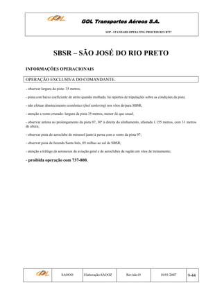 GOL Transportes Aéreos S.A.
SOP - STANDARD OPERATING PROCEDURES B737

SBSR – SÃO JOSÉ DO RIO PRETO
INFORMAÇÕES OPERACIONAIS
OPERAÇÃO EXCLUSIVA DO COMANDANTE.
- observar largura da pista: 35 metros.
- pista com baixo coeficiente de atrito quando molhada. há reportes de tripulações sobre as condições da pista.
- não efetuar abastecimento econômico (fuel tankering) nos vôos de/para SBSR;
- atenção a vento cruzado: largura da pista 35 metros, menor do que usual;
- observar antena no prolongamento da pista 07, 30º à direita do alinhamento, afastada 1.155 metros, com 31 metros
de altura;
- observar pista do aeroclube de mirassol junto à perna com o vento da pista 07;
- observar pista da fazenda Santa Inês, 05 milhas ao sul de SBSR;
- atenção a tráfego de aeronaves da aviação geral e de aeroclubes da região em vôos de treinamento;

- proibida operação com 737-800.

SAOOO

Elaboração:SAOOZ

Revisão18

10/01/2007

9-44

 
