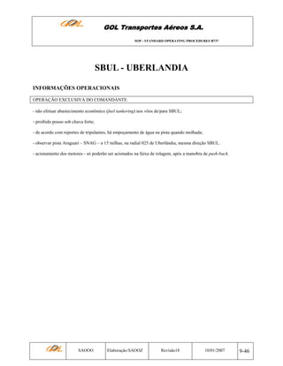 GOL Transportes Aéreos S.A.
SOP - STANDARD OPERATING PROCEDURES B737

SBUL - UBERLANDIA
INFORMAÇÕES OPERACIONAIS
OPERAÇÃO EXCLUSIVA DO COMANDANTE.
- não efetuar abastecimento econômico (fuel tankering) nos vôos de/para SBUL;
- proibido pouso sob chuva forte;
- de acordo com reportes de tripulantes, há empoçamento de água na pista quando molhada;
- observar pista Araguari – SNAG – a 15 milhas, na radial 025 de Uberlândia, mesma direção SBUL.
- acionamento dos motores - só poderão ser acionados na faixa de rolagem, após a manobra de push-back.

SAOOO

Elaboração:SAOOZ

Revisão18

10/01/2007

9-46

 