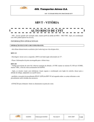 GOL Transportes Aéreos S.A.
SOP - STANDARD OPERATING PROCEDURES B737

SBVT - VITÓRIA
ALTO RISCO DE CFIT
- SID – Exceto quando sob vetoração radar, manter perfil da subida até MSA – IMC/VMC. Após, em coordenação
com APP, poderá aproar fixo da awy.

INFORMAÇÕES OPERACIONAIS
OPERAÇÃO EXCLUSIVA DO COMANDANTE.
- não efetuar abastecimento econômico (fuel tankering) nos vôos de/para sbvt;
RWY 23
- Decolagem: iniciar curva a esquerda a 200 ft com bank angle selecionado em 15°.
- Pouso: Informações de pista escorregadia para o último terço.
RWY 05
- Tráfego proveniente do setor Sul, observar restrição de altitude a 10 NM: manter no mínimo FL 050 até 10 DME,
mesmo VMC, a fim de evitar acionamento do EGPWS.
- Após, se circuito visual, com referências visuais seguras e coordenação com órgão de controle, descer para a
altitude de tráfego, adaptando-se ao perfil anexo.
- proibida a execução do procedimento RNAV (GPS) da RWY 05 até segunda ordem. as cartas referentes a este
procedimento serão retiradas das aeronaves.

ATENÇÂO para obstáculo: limite no afastamento na perna do vento.

SAOOO

Elaboração:SAOOZ

Revisão18

10/01/2007

9-48

 