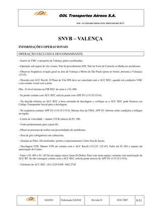 GOL Transportes Aéreos S.A.
SOP - STANDARD OPERATING PROCEDURES B737

SNVB – VALENÇA
INFORMAÇÕES OPERACIONAIS
OPERAÇÃO EXCLUSIVA DO COMANDANTE.
- Inserir no FMC o aeroporto de Valença, pelas coordenadas;
- Operação sob regras de vôo visuais. Não há procedimento IFR. Não há Torre de Controle ou Rádio no aeródromo;
- Observar freqüência aviação geral na área de Valença e Morro de São Paulo (pista no litoral, próxima a Valença):
123.45;
- Descida com ACC Recife. O Plano de Vôo IFR deve ser cancelado com o ACC REC, quando em condições VMC
e em contato visual com a pista.
Obs.: O nível mínimo na FIR REC do setor é o FL 080.
- Se perder contato com ACC REC solicite ponte com APP SV (119.35/119.8).
- Na descida informe ao ACC REC a hora estimada de decolagem e verifique se o ACC REC pode fornecer um
Código Transponder Inicial para a decolagem.
- Na seqüência contatar APP SV (119.35/119.8). Mesmo fora da TMA, APP SV informa sobre condições e tráfegos
na região;
- Limite de velocidade = manter 210 Kt abaixo do FL 100;
- Vento predominante para a pista 04;
- Observar presença de urubus nas proximidades do aeródromo;
- Área de giro (obrigatório) nas cabeceiras;
- Atenção ao Pátio. Há sinalizador, porém o estacionamento é feito fora de faixas;
- Decolagem VFR. Manter VFR até contato com o ACC Recife (133.25/ 125.45). Subir até FL 085 e manter até
autorização do Centro.
- Entre o FL 085 e FL 145 há um espaço aéreo classe D (Delta). Para voar neste espaço, somente com autorização do
ACC RF. Se não conseguir contato com o ACC REC solicite ponte através do APP SV (119.35/119.8);
- Telefones do ACC REC: (81) 2129.8388/ 3462.2742

SAOOO

Elaboração:SAOOZ

Revisão18

10/01/2007

9-51

 