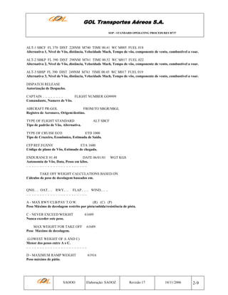 GOL Transportes Aéreos S.A.
SOP - STANDARD OPERATING PROCEDURES B737

ALT-1 SBCF FL 370 DIST 228NM M740 TIME 00.41 WC M005 FUEL 018
Alternativa 1, Nível de Vôo, distância, Velocidade Mach, Tempo de vôo, componente de vento, combustível a voar.
ALT-2 SBKP FL 390 DIST 298NM M761 TIME 00.52 WC M017 FUEL 022
Alternativa 2, Nível de Vôo, distância, Velocidade Mach, Tempo de vôo, componente de vento, combustível a voar.
ALT-3 SBSP FL 390 DIST 249NM M761 TIME 00.45 WC M017 FUEL 019
Alternativa 3, Nível de Vôo, distância, Velocidade Mach, Tempo de vôo, componente de vento, combustível a voar.
DISPATCH RELEASE
Autorização de Despacho.
CAPTAIN .. .. .. .. .. .. .. ..
FLIGHT NUMBER GO9999
Comandante, Numero de Vôo.
AIRCRAFT PR-GOL
FROM/TO SBGR/SBGL
Registro de Aeronave, Origem/destino.
TYPE OF FLIGHT STANDARD
Tipo de padrão de Vôo, Alternativa.

ALT SBCF

TYPE OF CRUISE ECO
ETD 1000
Tipo de Cruzeiro, Econômico, Estimada de Saída.
CFP REF.FGXNY
ETA 1600
Código de plano de Vôo, Estimado de chegada.
ENDURANCE 01.48
DATE 06/01/01
Autonomia de Vôo, Data, Pesos em kilos.
.. .. .. .. .. .. .. .. .. .. .. .. .. .. .. .. .. .. .. .. .. .. ..

WGT KGS

TAKE OFF WEIGHT CALCULATIONS BASED ON
Cálculos de peso de decolagem baseados em.

QNH.. .. OAT.. .. RWY.. .. FLAP.. .. .. WIND.. .. ..
.. .. .. .. .. .. .. .. .. .. .. .. .. .. .. .. .. .. .. .. .. .. ..
A - MAX RWY/CLB/PAV T.O.W.
(R) (C) (P)
Peso Máximo de decolagem restrito por pista/subida/resistência de pista.
C - NEVER EXCEED WEIGHT
Nunca exceder este peso.
MAX WEIGHT FOR TAKE OFF
Peso Maximo de decolagem.

61689

61689

(LOWEST WEIGHT OF A AND C)
Menor dos pesos entre A e C.
.. .. .. .. .. .. .. .. .. .. .. .. .. .. .. .. .. .. .. .. .. .. ..
D - MAXIMUM RAMP WEIGHT
Peso máximo de pátio.

SAOOO

61916

Elaboração: SAOOZ

Revisão 17

10/11/2006

2-9

 